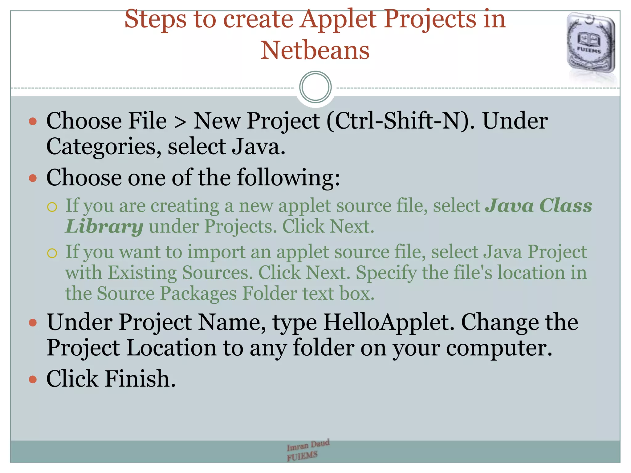 Steps to create Applet Projects in
Netbeans
 Choose File > New Project (Ctrl-Shift-N). Under
Categories, select Java.
 Choose one of the following:
 If you are creating a new applet source file, select Java Class
Library under Projects. Click Next.
 If you want to import an applet source file, select Java Project
with Existing Sources. Click Next. Specify the file's location in
the Source Packages Folder text box.
 Under Project Name, type HelloApplet. Change the
Project Location to any folder on your computer.
 Click Finish.
 
