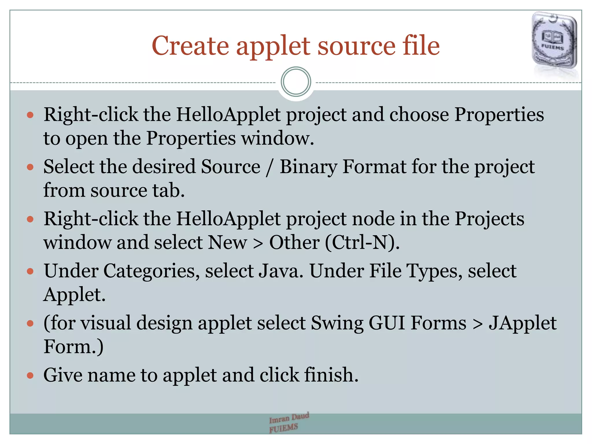 Create applet source file
 Right-click the HelloApplet project and choose Properties
to open the Properties window.
 Select the desired Source / Binary Format for the project
from source tab.
 Right-click the HelloApplet project node in the Projects
window and select New > Other (Ctrl-N).
 Under Categories, select Java. Under File Types, select
Applet.
 (for visual design applet select Swing GUI Forms > JApplet
Form.)
 Give name to applet and click finish.
 
