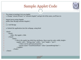 Sample Applet Code
 Two steps to turning it in to an Applet
 1. Change "extend JFrame" to "extends JApplet" and get rid of the main, you'll have to

 import javax.swing.JApplet
 public class MyApp extends JApplet {
 ...
 } // end MyApp

 2. Embed the application into the webpage, using html

 <html>
 <head>
 <title> My Applet </title
 </head>
 <body>
 <! this is the applet tag which has attributes, there must be code, width, height>
 <applet code = "MyApp.class” width = "300” height = "300”>
 <! there can be optional parameters >
 <param name="someParamName" value="paramStringValue" >
 </applet>
 </body>
 </html>
 