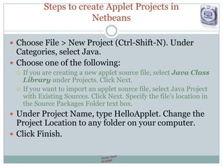 Steps to create Applet Projects in
Netbeans
 Choose File > New Project (Ctrl-Shift-N). Under
Categories, select Java.
 Choose one of the following:
 If you are creating a new applet source file, select Java Class
Library under Projects. Click Next.
 If you want to import an applet source file, select Java Project
with Existing Sources. Click Next. Specify the file's location in
the Source Packages Folder text box.
 Under Project Name, type HelloApplet. Change the
Project Location to any folder on your computer.
 Click Finish.
 