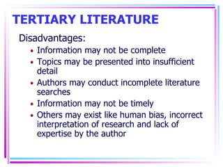 TERTIARY LITERATURE Disadvantages: Information may not be complete Topics may be presented into insufficient detail Authors may conduct incomplete literature searches Information may not be timely Others may exist like human bias, incorrect interpretation of research and lack of expertise by the author 