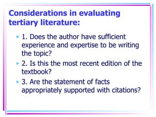 Considerations in evaluating tertiary literature: 1. Does the author have sufficient experience and expertise to be writing the topic? 2. Is this the most recent edition of the textbook? 3. Are the statement of facts appropriately supported with citations? 