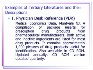 Examples of Tertiary Literatures and their Descriptions 1. Physician Desk Reference (PDR) Medical Economics Data, Montvale NJ. A compilation of package inserts for prescription drug products from pharmaceutical manufacturers. Both active and inactive ingredients are listed for most drug products. It contains approximately 1,000 pictures of drug products useful for identification. Also available in CD ROM. Updated annually. CD ROM version updated quarterly. 