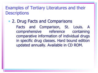 Examples of Tertiary Literatures and their Descriptions 2. Drug Facts and Comparisons Facts and Comparison, St. Louis. A comprehensive reference containing comparative information of individual drugs in specific drug classes. Hard bound edition updated annually. Available in CD ROM. 