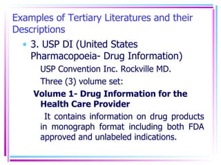 Examples of Tertiary Literatures and their Descriptions 3. USP DI (United States Pharmacopoeia- Drug Information) USP Convention Inc. Rockville MD. Three (3) volume set: Volume 1- Drug Information for the Health Care Provider  It contains information on drug products in monograph format including both FDA approved and unlabeled indications.  