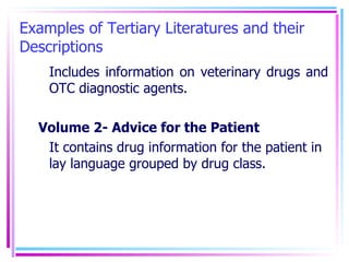 Examples of Tertiary Literatures and their Descriptions Includes information on veterinary drugs and OTC diagnostic agents. Volume 2- Advice for the Patient It contains drug information for the patient in lay language grouped by drug class. 