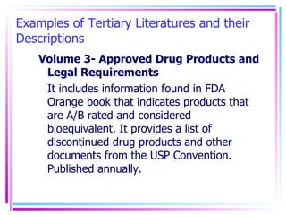 Examples of Tertiary Literatures and their Descriptions Volume 3- Approved Drug Products and Legal Requirements It includes information found in FDA Orange book that indicates products that are A/B rated and considered bioequivalent. It provides a list of discontinued drug products and other documents from the USP Convention. Published annually.  
