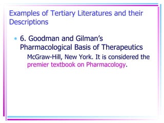 Examples of Tertiary Literatures and their Descriptions 6. Goodman and Gilman’s Pharmacological Basis of Therapeutics McGraw-Hill, New York. It is considered the  premier textbook on Pharmacology . 