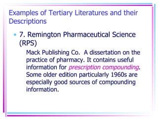 Examples of Tertiary Literatures and their Descriptions 7. Remington Pharmaceutical Science (RPS) Mack Publishing Co.  A dissertation on the practice of pharmacy. It contains useful information for  prescription compounding . Some older edition particularly 1960s are especially good sources of compounding information. 