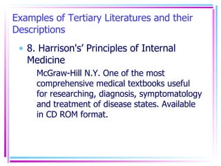 Examples of Tertiary Literatures and their Descriptions 8. Harrison's’ Principles of Internal Medicine McGraw-Hill N.Y. One of the most comprehensive medical textbooks useful for researching, diagnosis, symptomatology and treatment of disease states. Available in CD ROM format. 