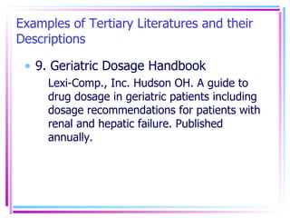 Examples of Tertiary Literatures and their Descriptions 9. Geriatric Dosage Handbook Lexi-Comp., Inc. Hudson OH. A guide to drug dosage in geriatric patients including dosage recommendations for patients with renal and hepatic failure. Published annually. 
