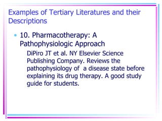 Examples of Tertiary Literatures and their Descriptions 10. Pharmacotherapy: A Pathophysiologic Approach DiPiro JT et al. NY Elsevier Science Publishing Company. Reviews the pathophysiology of  a disease state before explaining its drug therapy. A good study guide for students. 