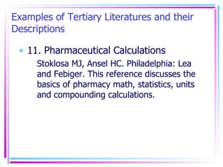 Examples of Tertiary Literatures and their Descriptions 11. Pharmaceutical Calculations Stoklosa MJ, Ansel HC. Philadelphia: Lea and Febiger. This reference discusses the basics of pharmacy math, statistics, units and compounding calculations. 