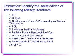 Instruction: Identify the latest edition of the following tertiary literatures. 1. RPS 2. USP/NF 3. Goodman and Gilman’s Pharmacological Basis of Therapeutics 4. PDR 5. Stedman’s Medical Dictionary 6. Pediatric Dosage Handbook Lexi Com 7. Drug Facts and Comparison 8. Martindale: The Extra Pharmacopoeia 9. Pharmaceutical Calculations by Ansel 10. USP DI 
