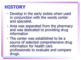 HISTORY Develop in the early sixties when used in conjunction with the words center and specialist. Area was separated from the pharmacy and was dedicated to providing drug information The center was established to be a source of selected comprehensive drug information for health care professionals to evaluate and compare drugs. 