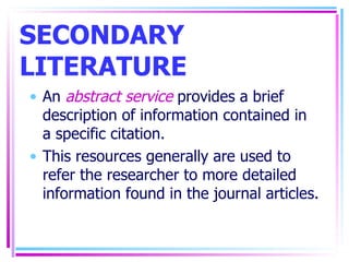 SECONDARY LITERATURE An  abstract service  provides a brief description of information contained in a specific citation. This resources generally are used to refer the researcher to more detailed information found in the journal articles. 