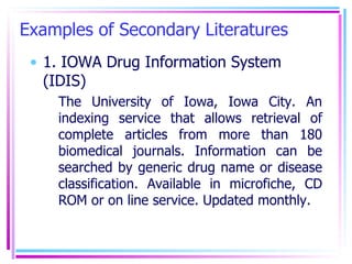 Examples of Secondary Literatures 1. IOWA Drug Information System (IDIS) The University of Iowa, Iowa City. An indexing service that allows retrieval of complete articles from more than 180 biomedical journals. Information can be searched by generic drug name or disease classification. Available in microfiche, CD ROM or on line service. Updated monthly. 