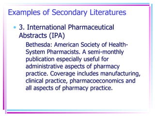 Examples of Secondary Literatures 3. International Pharmaceutical Abstracts (IPA) Bethesda: American Society of Health-System Pharmacists. A semi-monthly publication especially useful for administrative aspects of pharmacy practice. Coverage includes manufacturing, clinical practice, pharmacoeconomics and all aspects of pharmacy practice. 