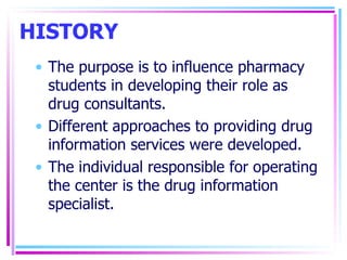 HISTORY The purpose is to influence pharmacy students in developing their role as drug consultants. Different approaches to providing drug information services were developed. The individual responsible for operating the center is the drug information specialist. 