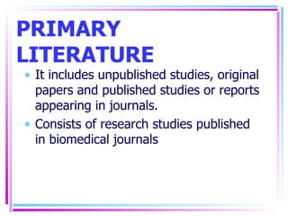 PRIMARY LITERATURE It includes unpublished studies, original papers and published studies or reports appearing in journals. Consists of research studies published in biomedical journals 