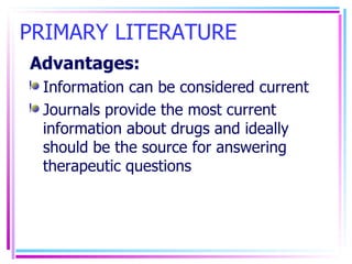 PRIMARY LITERATURE Advantages: Information can be considered current Journals provide the most current information about drugs and ideally should be the source for answering therapeutic questions 