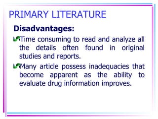 PRIMARY LITERATURE Disadvantages: Time consuming to read and analyze all the details often found in original studies and reports. Many article possess inadequacies that become apparent as the ability to evaluate drug information improves. 
