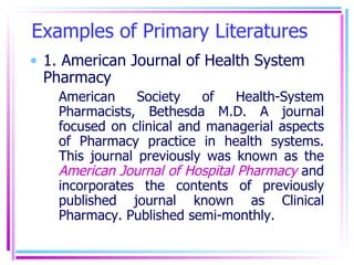 Examples of Primary Literatures 1. American Journal of Health System Pharmacy American Society of Health-System Pharmacists, Bethesda M.D. A journal focused on clinical and managerial aspects of Pharmacy practice in health systems. This journal previously was known as the  American Journal of Hospital Pharmacy  and incorporates the contents of previously published journal known as Clinical Pharmacy. Published semi-monthly. 