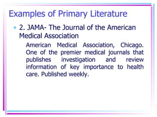 Examples of Primary Literature 2. JAMA- The Journal of the American Medical Association American Medical Association, Chicago. One of the premier medical journals that publishes investigation and review information of key importance to health care. Published weekly. 