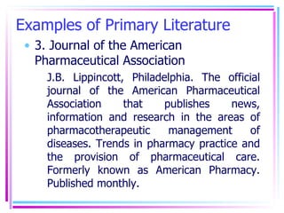 Examples of Primary Literature 3. Journal of the American Pharmaceutical Association  J.B. Lippincott, Philadelphia. The official journal of the American Pharmaceutical Association that publishes news, information and research in the areas of pharmacotherapeutic management of diseases. Trends in pharmacy practice and the provision of pharmaceutical care. Formerly known as American Pharmacy. Published monthly. 