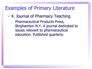 Examples of Primary Literature 4. Journal of Pharmacy Teaching Pharmaceutical Products Press, Binghamton N.Y. A journal dedicated to issues relevant to pharmaceutical education. Published quarterly. 