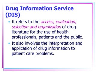 Drug Information Service (DIS) It refers to the  access, evaluation, selection and organization  of drug literature for the use of health professionals, patients and the public. It also involves the interpretation and application of drug information to patient care problems. 