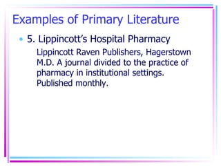 Examples of Primary Literature 5. Lippincott’s Hospital Pharmacy Lippincott Raven Publishers, Hagerstown M.D. A journal divided to the practice of pharmacy in institutional settings. Published monthly. 