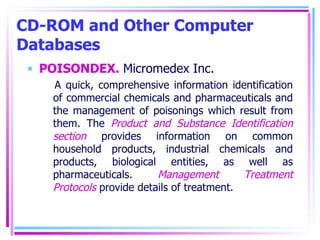 CD-ROM and Other Computer Databases POISONDEX.  Micromedex Inc. A quick, comprehensive information identification of commercial chemicals and pharmaceuticals and the management of poisonings which result from them. The  Product and Substance Identification section  provides information on common household products, industrial chemicals and products, biological entities, as well as pharmaceuticals.  Management Treatment Protocols  provide details of treatment.  