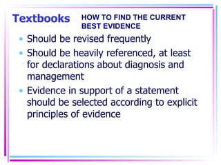 Textbooks Should be revised frequently Should be heavily referenced, at least for declarations about diagnosis and management Evidence in support of a statement should be selected according to explicit principles of evidence HOW TO FIND THE CURRENT BEST EVIDENCE 