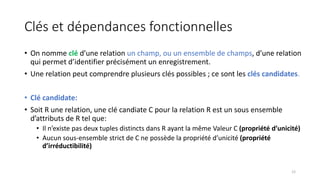 Clés et dépendances fonctionnelles
• On nomme clé d’une relation un champ, ou un ensemble de champs, d’une relation
qui permet d’identifier précisément un enregistrement.
• Une relation peut comprendre plusieurs clés possibles ; ce sont les clés candidates.
• Clé candidate:
• Soit R une relation, une clé candiate C pour la relation R est un sous ensemble
d’attributs de R tel que:
• Il n’existe pas deux tuples distincts dans R ayant la même Valeur C (propriété d’unicité)
• Aucun sous-ensemble strict de C ne possède la propriété d’unicité (propriété
d’irréductibilité)
12
 