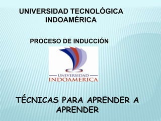 UNIVERSIDAD TECNOLÓGICA
      INDOAMÉRICA

  PROCESO DE INDUCCIÓN




TÉCNICAS PARA APRENDER A
        APRENDER
 