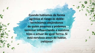 Cuando hablamos de forma
agresiva el riesgo es doble:
terminamos alejándonos
de quien amamos y podemos
terminar influenciando a nuestros
hijos a actuar de igual forma. Si
está nervioso antes de hablar,
¡relájese!
 