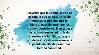 Recuerde que la comunicación no
es solo lo que se dice. Antes de
molestarse por algo que le
dijeron, trate de entender los
motivos verdaderos. Si su esposa
le reclama que usted no le da
atención a la familia, note que
por detrás de esta acusación está
el pedido de ella de pasar más
tiempo con usted.
 