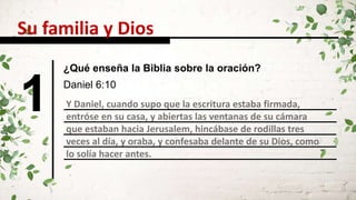1 Y Daniel, cuando supo que la escritura estaba firmada,
entróse en su casa, y abiertas las ventanas de su cámara
que estaban hacia Jerusalem, hincábase de rodillas tres
veces al día, y oraba, y confesaba delante de su Dios, como
lo solía hacer antes.
Daniel 6:10
Su familia y Dios
¿Qué enseña la Biblia sobre la oración?
 