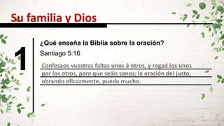 1 Confesaos vuestras faltas unos á otros, y rogad los unos
por los otros, para que seáis sanos; la oración del justo,
obrando eficazmente, puede mucho.
Santiago 5:16
Su familia y Dios
¿Qué enseña la Biblia sobre la oración?
 