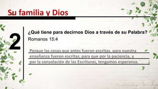 2 Romanos 15:4
Porque las cosas que antes fueron escritas, para nuestra
enseñanza fueron escritas; para que por la paciencia, y
por la consolación de las Escrituras, tengamos esperanza.
Su familia y Dios
¿Qué tiene para decirnos Dios a través de su Palabra?
 