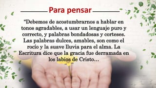 Para pensar
“Debemos de acostumbrarnos a hablar en
tonos agradables, a usar un lenguaje puro y
correcto, y palabras bondadosas y corteses.
Las palabras dulces, amables, son como el
rocío y la suave lluvia para el alma. La
Escritura dice que la gracia fue derramada en
los labios de Cristo…
 