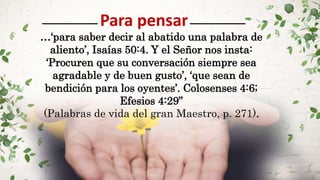 Para pensar
…‘para saber decir al abatido una palabra de
aliento’, Isaías 50:4. Y el Señor nos insta:
‘Procuren que su conversación siempre sea
agradable y de buen gusto’, ‘que sean de
bendición para los oyentes’. Colosenses 4:6;
Efesios 4:29”
(Palabras de vida del gran Maestro, p. 271).
 