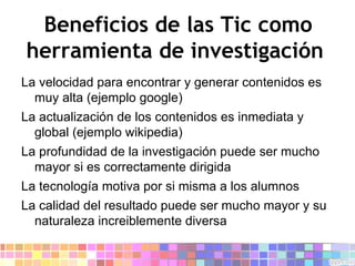 Beneficios de las Tic como herramienta de investigación  La velocidad para encontrar y generar contenidos es muy alta (ejemplo google) 