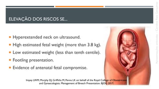 ELEVAÇÃO DOS RISCOS SE...
 Hyperextended neck on ultrasound.
 High estimated fetal weight (more than 3.8 kg).
 Low estimated weight (less than tenth centile).
 Footling presentation.
 Evidence of antenatal fetal compromise.
Impey LWM, Murphy DJ, Grifﬁths M, Penna LK on behalf of the Royal College of Obstetricians
and Gynaecologists. Management of Breech Presentation. BJOG 2017;
Apresentaçõesanômalas–CarolineReisGonçalves
 
