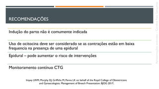 RECOMENDAÇÕES
Indução do parto não é comumente indicada
Uso de ocitocina deve ser considerado se as contrações estão em baixa
frequencia na presença de uma epidural
Epidural – pode aumentar o risco de intervenções
Monitoramento contínuo CTG
Impey LWM, Murphy DJ, Grifﬁths M, Penna LK on behalf of the Royal College of Obstetricians
and Gynaecologists. Management of Breech Presentation. BJOG 2017;
Apresentaçõesanômalas–CarolineReisGonçalves
 