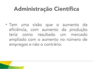 Administração Científica
• Tem uma visão que o aumento da
eficiência, com aumento da produção
teria como resultado um mercado
ampliado com o aumento no número de
empregos e não o contrário.
 