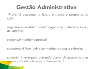 Gestão Administrativa
“Prever é perscrutar o futuro e tração o programa de
ação;
organizar é construir o duplo organismo, material e social,
da empresa;
comandar é dirigir o pessoal;
coordenar é ligar, unir e harmonizar os atos e esforços;
controlar é velar para que tudo ocorra de acordo com as
regras estabelecidas e as ordens dadas.”
 