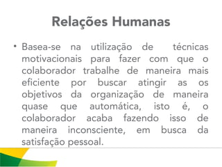 Relações Humanas
• Basea-se na utilização de técnicas
motivacionais para fazer com que o
colaborador trabalhe de maneira mais
eficiente por buscar atingir as os
objetivos da organização de maneira
quase que automática, isto é, o
colaborador acaba fazendo isso de
maneira inconsciente, em busca da
satisfação pessoal.
 