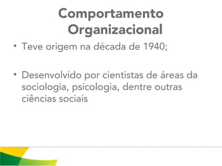 Comportamento
Organizacional
• Teve origem na década de 1940;
• Desenvolvido por cientistas de áreas da
sociologia, psicologia, dentre outras
ciências sociais
 